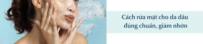 Cách rửa mặt cho da dầu đúng chuẩn, giảm nhờn, ngừa mụn